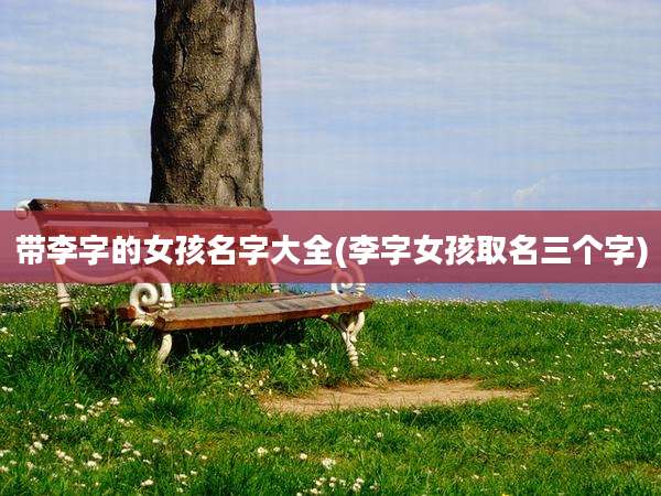 带李字的女孩名字大全(李字女孩取名三个字)