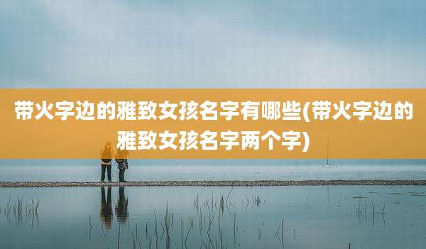 带火字边的雅致女孩名字有哪些(带火字边的雅致女孩名字两个字)