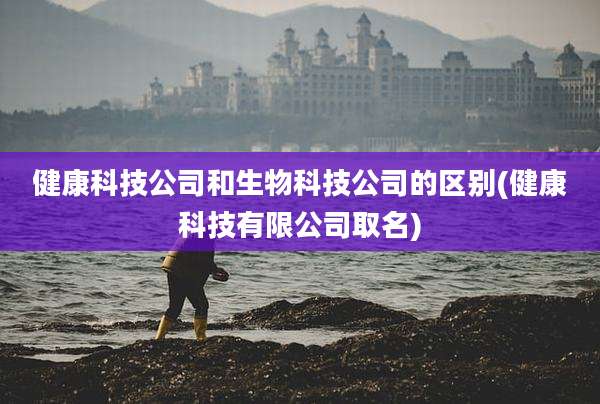 健康科技公司和生物科技公司的区别(健康科技有限公司取名)