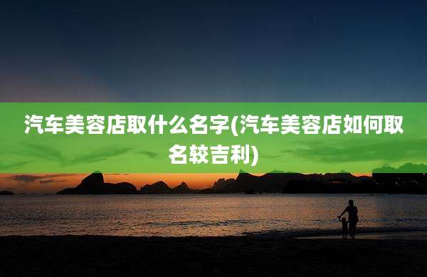 汽车美容店取什么名字(汽车美容店如何取名较吉利)