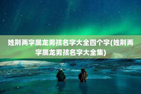 姓荆两字属龙男孩名字大全四个字(姓荆两字属龙男孩名字大全集)