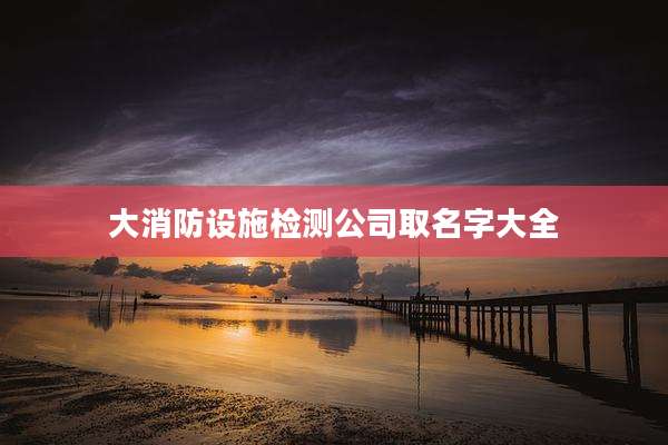 大消防设施检测公司取名字大全