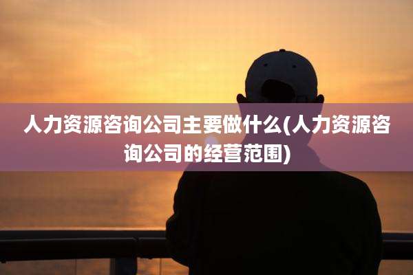 人力资源咨询公司主要做什么(人力资源咨询公司的经营范围)