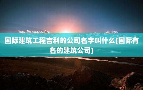 国际建筑工程吉利的公司名字叫什么(国际有名的建筑公司)