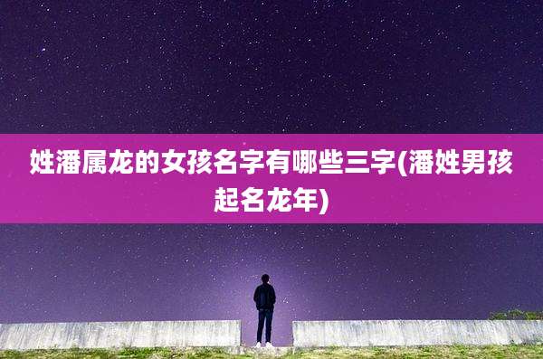 姓潘属龙的女孩名字有哪些三字(潘姓男孩起名龙年)