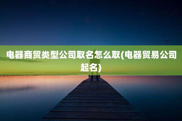 电器商贸类型公司取名怎么取(电器贸易公司起名)
