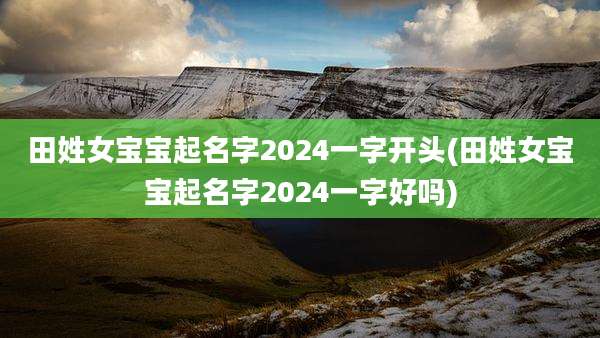 田姓女宝宝起名字2024一字开头(田姓女宝宝起名字2024一字好吗)