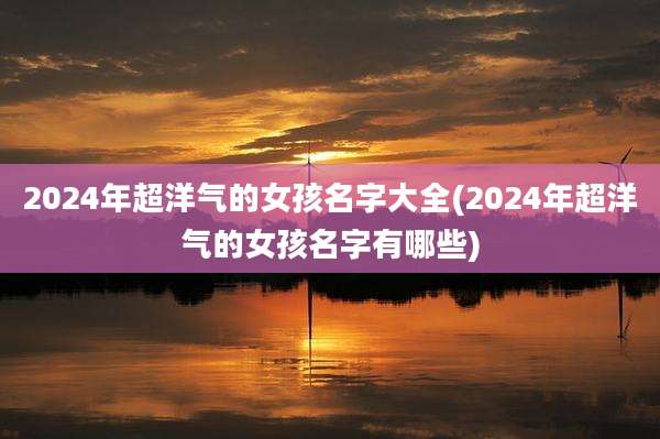 2024年超洋气的女孩名字大全(2024年超洋气的女孩名字有哪些)