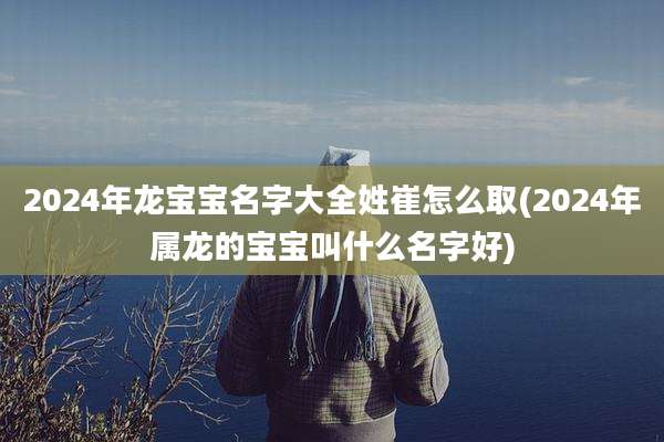 2024年龙宝宝名字大全姓崔怎么取(2024年属龙的宝宝叫什么名字好)