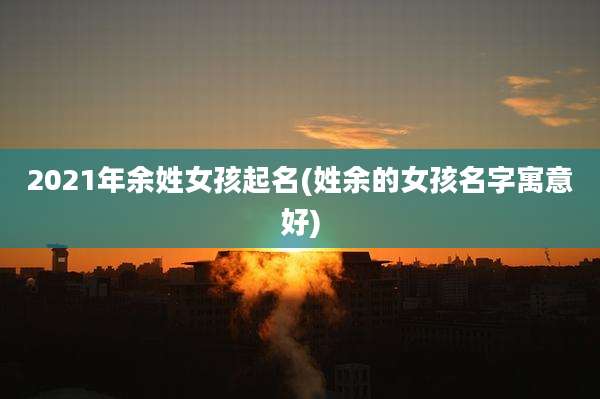 2021年余姓女孩起名(姓余的女孩名字寓意好)