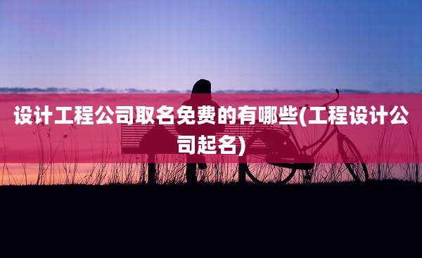 设计工程公司取名免费的有哪些(工程设计公司起名)