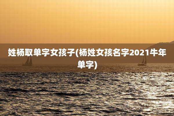 姓杨取单字女孩子(杨姓女孩名字2021牛年单字)