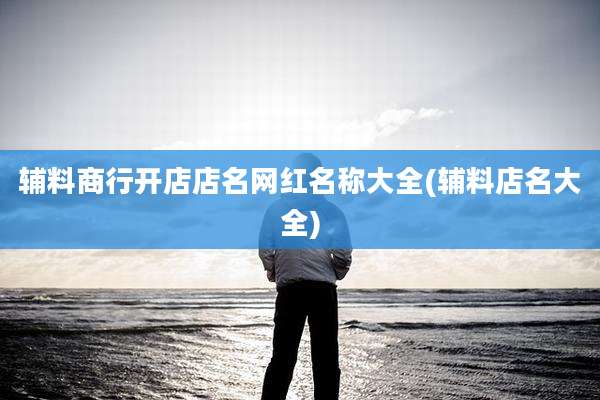 辅料商行开店店名网红名称大全(辅料店名大全)
