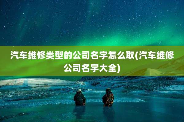 汽车维修类型的公司名字怎么取(汽车维修公司名字大全)