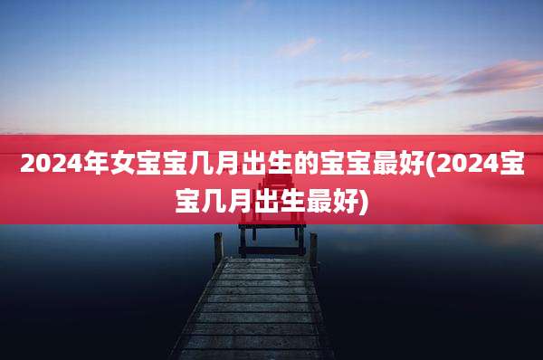 2024年女宝宝几月出生的宝宝最好(2024宝宝几月出生最好)