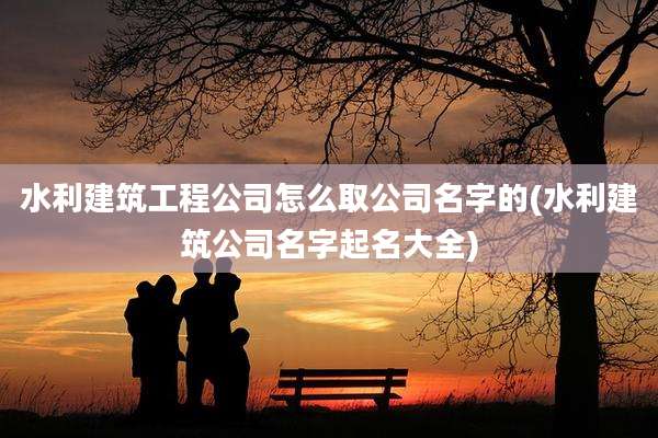 水利建筑工程公司怎么取公司名字的(水利建筑公司名字起名大全)