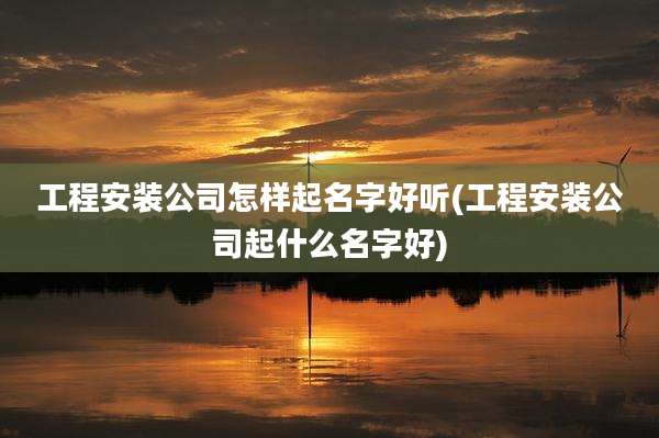 工程安装公司怎样起名字好听(工程安装公司起什么名字好)