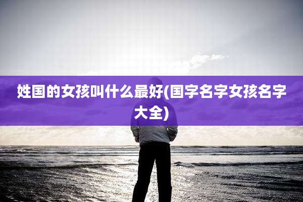 姓国的女孩叫什么最好(国字名字女孩名字大全)