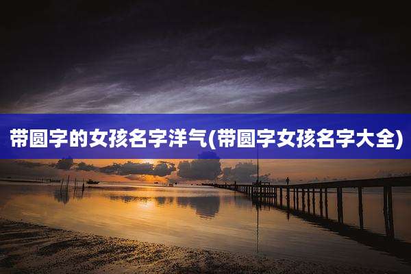 带圆字的女孩名字洋气(带圆字女孩名字大全)