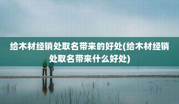给木材经销处取名带来的好处(给木材经销处取名带来什么好处)