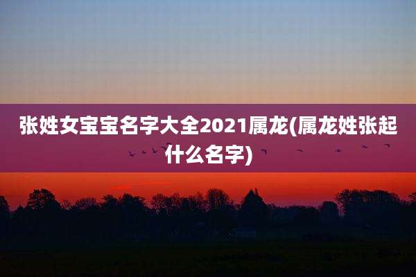 张姓女宝宝名字大全2021属龙(属龙姓张起什么名字)