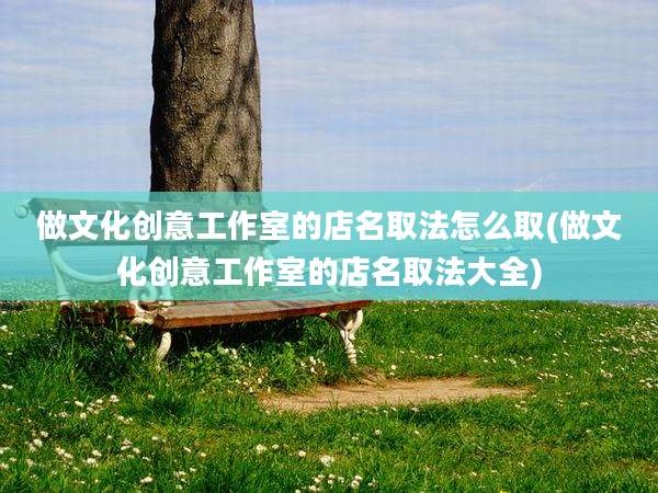 做文化创意工作室的店名取法怎么取(做文化创意工作室的店名取法大全)