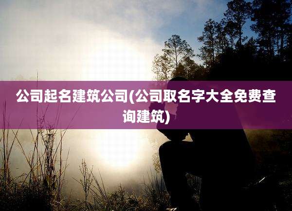 公司起名建筑公司(公司取名字大全免费查询建筑)