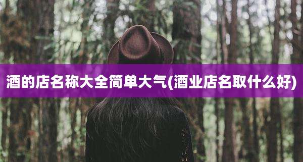 酒的店名称大全简单大气(酒业店名取什么好)