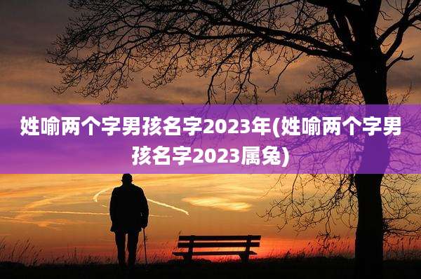 姓喻两个字男孩名字2023年(姓喻两个字男孩名字2023属兔)