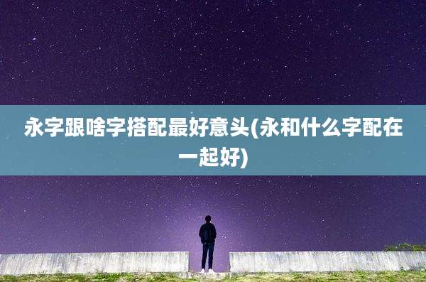 永字跟啥字搭配最好意头(永和什么字配在一起好)