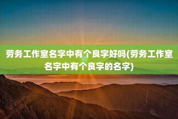 劳务工作室名字中有个良字好吗(劳务工作室名字中有个良字的名字)