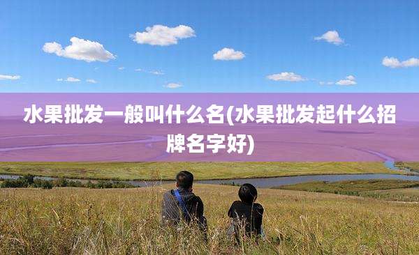 水果批发一般叫什么名(水果批发起什么招牌名字好)