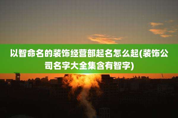 以智命名的装饰经营部起名怎么起(装饰公司名字大全集含有智字)