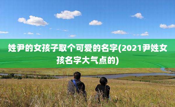 姓尹的女孩子取个可爱的名字(2021尹姓女孩名字大气点的)