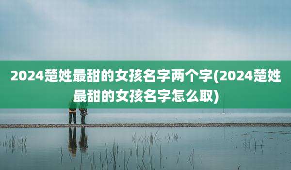 2024楚姓最甜的女孩名字两个字(2024楚姓最甜的女孩名字怎么取)