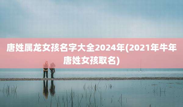 唐姓属龙女孩名字大全2024年(2021年牛年唐姓女孩取名)