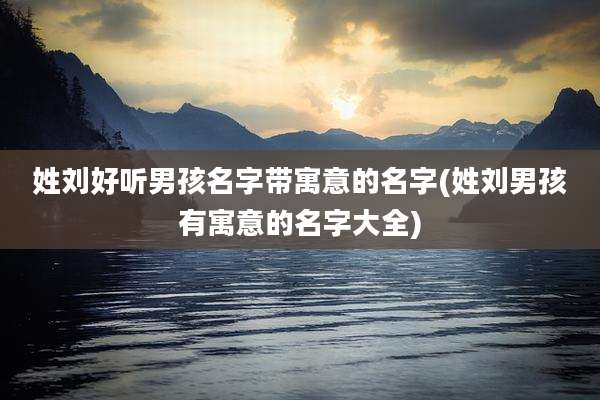 姓刘好听男孩名字带寓意的名字(姓刘男孩有寓意的名字大全)