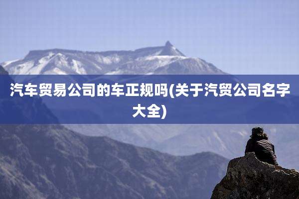 汽车贸易公司的车正规吗(关于汽贸公司名字大全)