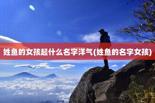 姓鱼的女孩起什么名字洋气(姓鱼的名字女孩)