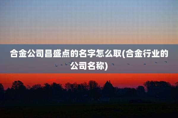 合金公司昌盛点的名字怎么取(合金行业的公司名称)