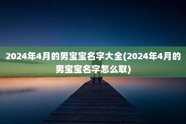 2024年4月的男宝宝名字大全(2024年4月的男宝宝名字怎么取)