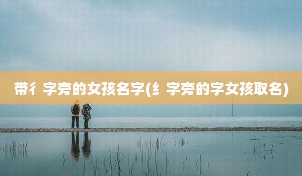 带彳字旁的女孩名字(纟字旁的字女孩取名)