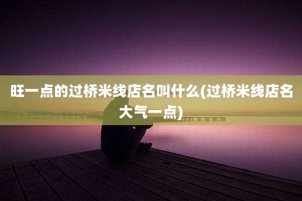 旺一点的过桥米线店名叫什么(过桥米线店名大气一点)