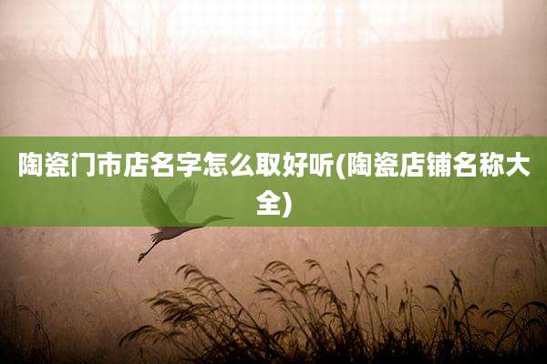陶瓷门市店名字怎么取好听(陶瓷店铺名称大全)