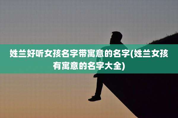 姓兰好听女孩名字带寓意的名字(姓兰女孩有寓意的名字大全)