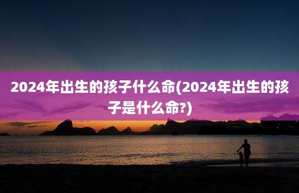 2024年出生的孩子什么命(2024年出生的孩子是什么命?)