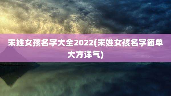 宋姓女孩名字大全2022(宋姓女孩名字简单大方洋气)