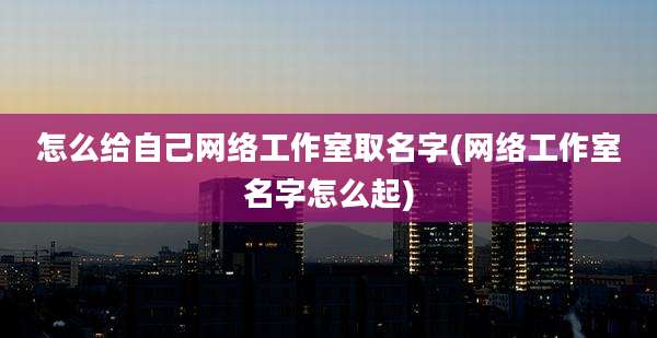 怎么给自己网络工作室取名字(网络工作室名字怎么起)