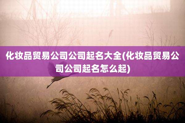 化妆品贸易公司公司起名大全(化妆品贸易公司公司起名怎么起)