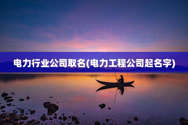 电力行业公司取名(电力工程公司起名字)